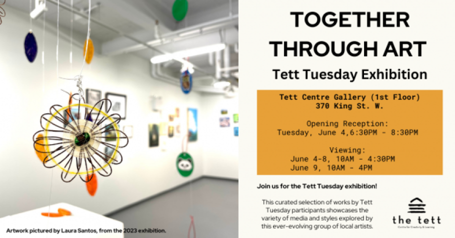 Photo of colourful hanging artwork by Laura Santos that evokes a flower. Text reads, "Together Through Art: Tett Tuesday Exhibition. Tett Centre Gallery (1st Floor) 370 King St. W. Opening Reception: Tuesday, June 4, 6:30PM - 8:30PM. Viewing June 4-8, 10AM- 4:30PM, June 9 10AM - 4PM. Join us for the Tett Tuesday exhibition! This curated selection of works by Tett Tuesday participants showcases the variety of media and styles explored by this ever-evolving group of local artists." Tett Centre logo.