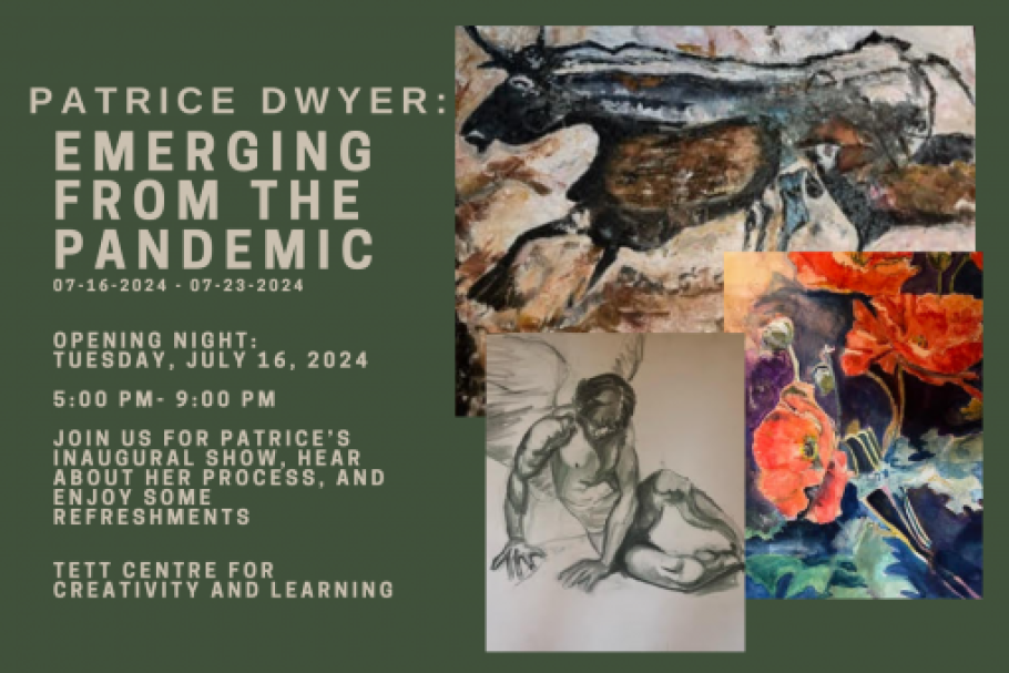 Patrice Dwyer: Emerging from the Pandemic. 07-16-2024 - 07-23-2024. Opening Night: Tuesday July 16, 2024. 5PM - 9PM. Join us for Patrice’s inaugural show, hear about her process, and enjoy some refreshments. Tett Centre for Creativity and Learning. Images of a bull, a person with wings, and a flower. 