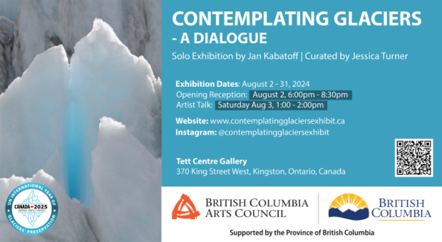 Photo of a glacier. Reads &quot;Contemplating Glaciers: A Dialogue. Solo art exhibition by Jan Kabatoff | Curated by Jessica Turner. Exhibition Dates August 2-31, 2024. Opening Reception August 2, 6-8:30pm. Artist Talk, Saturday August 3, 1-2PM. Website www.contemplatingglaciersexhibit.ca Instagram @contemplatingglaciersexhibit Tett Centre Gallery 370 King Street West, Kingston, ON,  Canada. Includes the logos of BC Arts Council and the UN International Year of Glacier Preservation. 